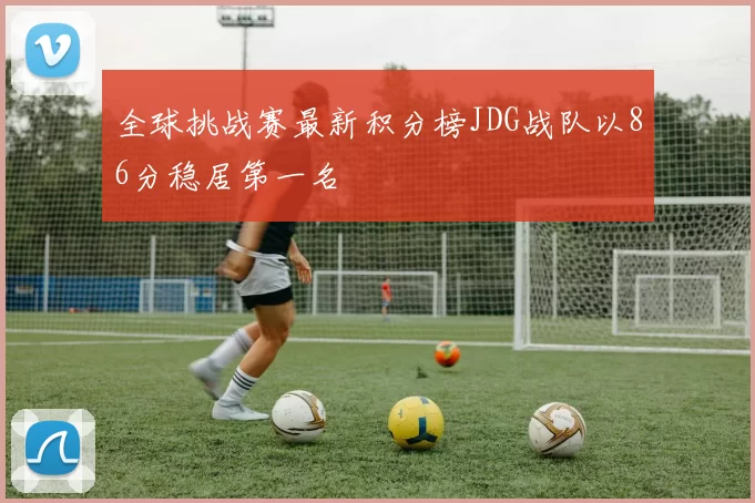 全球挑战赛最新积分榜JDG战队以86分稳居第一名