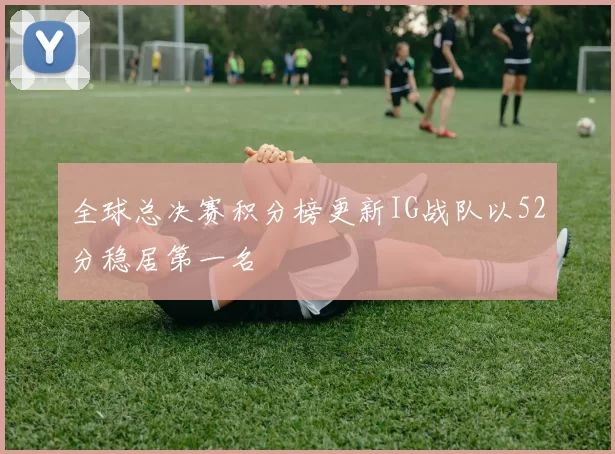 全球总决赛积分榜更新IG战队以52分稳居第一名