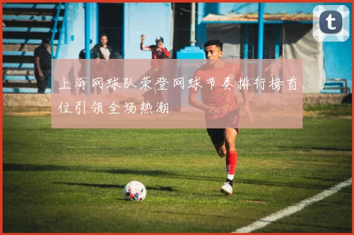 上海网球队荣登网球节奏排行榜首位引领全场热潮