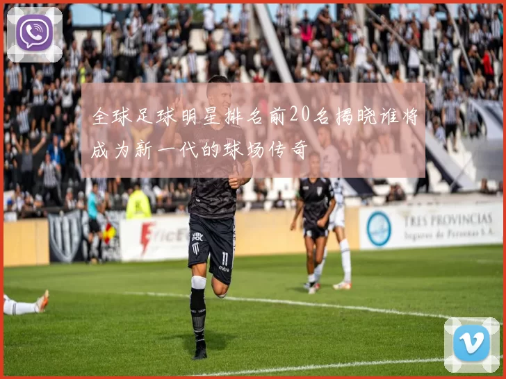 全球足球明星排名前20名揭晓谁将成为新一代的球场传奇