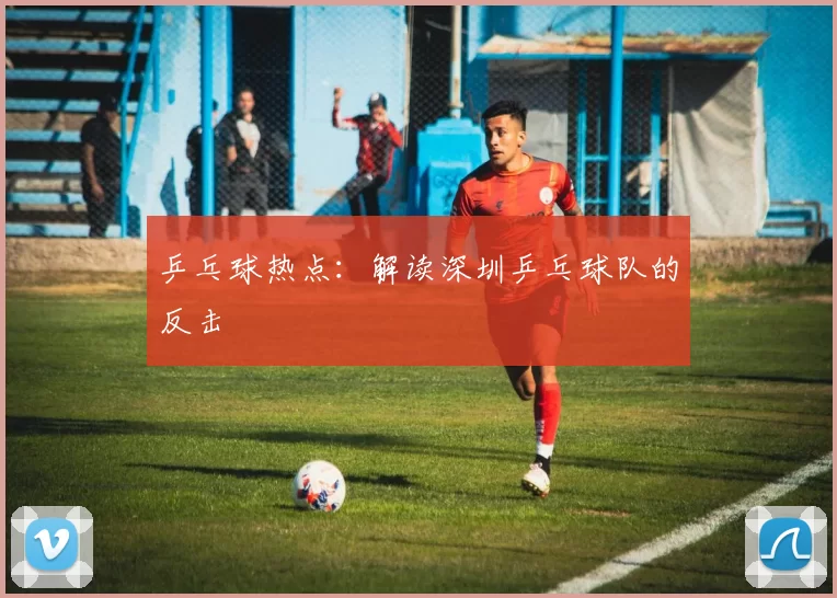 乒乓球热点：解读深圳乒乓球队的反击