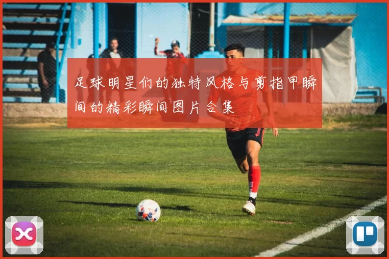 足球明星们的独特风格与剪指甲瞬间的精彩瞬间图片合集