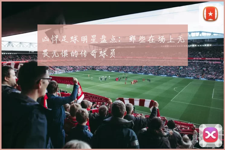 凶悍足球明星盘点：那些在场上无畏无惧的传奇球员