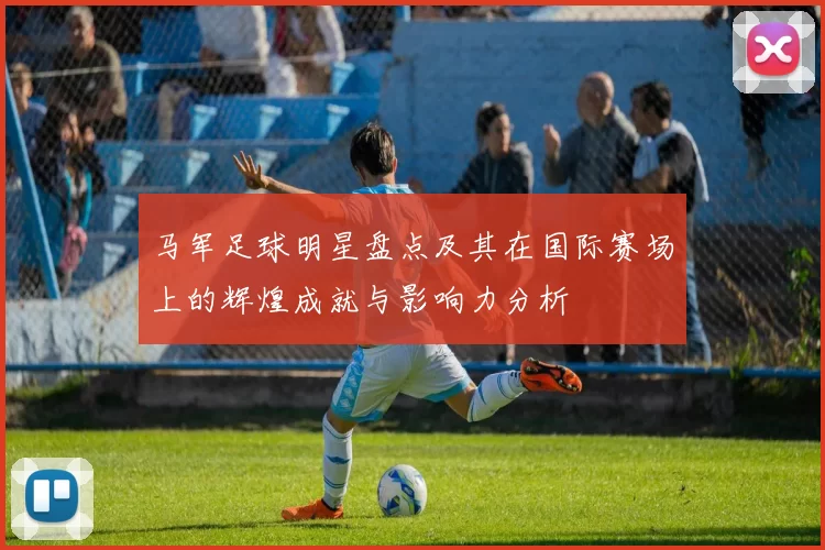 马军足球明星盘点及其在国际赛场上的辉煌成就与影响力分析