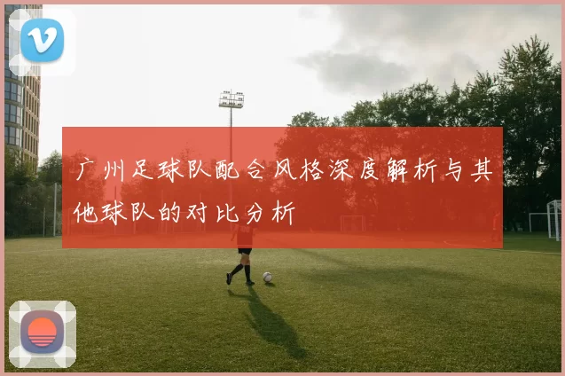 广州足球队配合风格深度解析与其他球队的对比分析