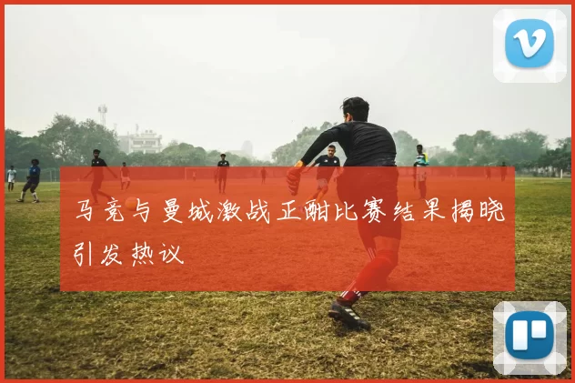 马竞与曼城激战正酣比赛结果揭晓引发热议