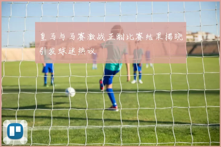 皇马与马赛激战正酣比赛结果揭晓引发球迷热议