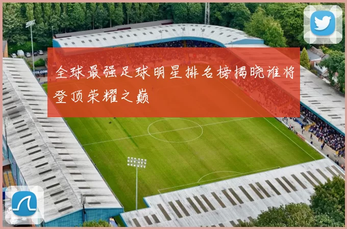 全球最强足球明星排名榜揭晓谁将登顶荣耀之巅