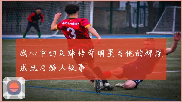 我心中的足球传奇明星与他的辉煌成就与感人故事