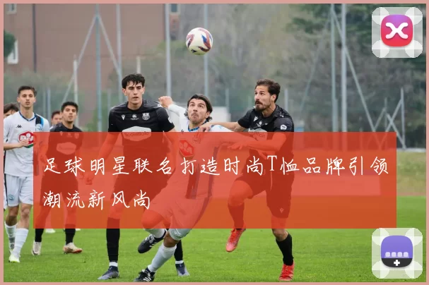 足球明星联名打造时尚T恤品牌引领潮流新风尚