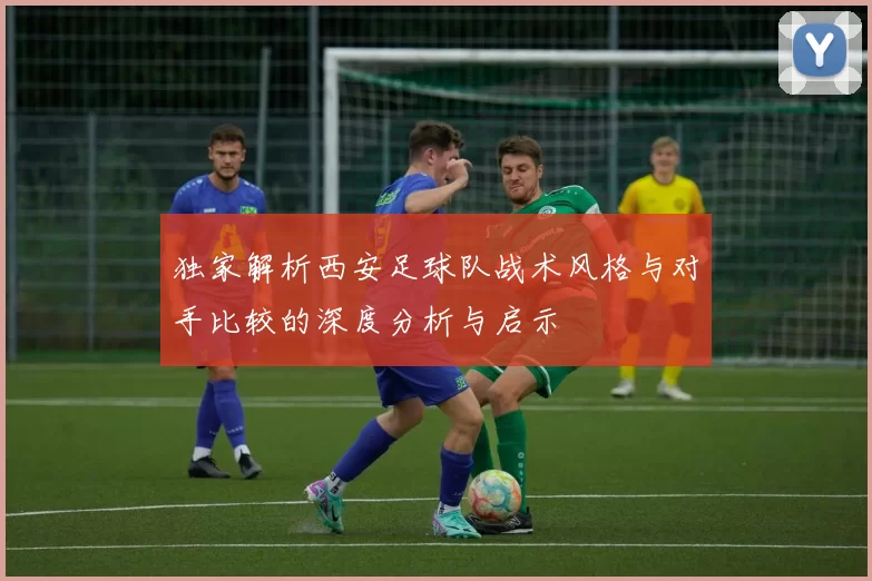 独家解析西安足球队战术风格与对手比较的深度分析与启示