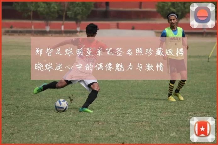 郑智足球明星亲笔签名照珍藏版揭晓球迷心中的偶像魅力与激情
