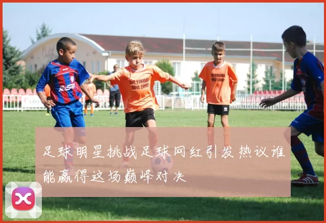 足球明星挑战足球网红引发热议谁能赢得这场巅峰对决