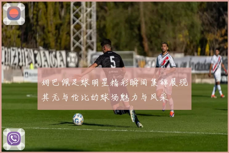 姆巴佩足球明星精彩瞬间集锦展现其无与伦比的球场魅力与风采