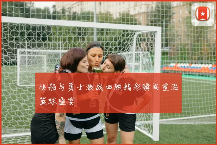 快船与勇士激战回顾精彩瞬间重温篮球盛宴