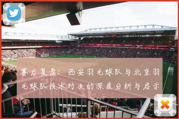赛后复盘：西安羽毛球队与北京羽毛球队技术对决的深度分析与启示