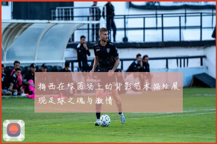 梅西在绿茵场上的背影艺术描绘展现足球之魂与激情