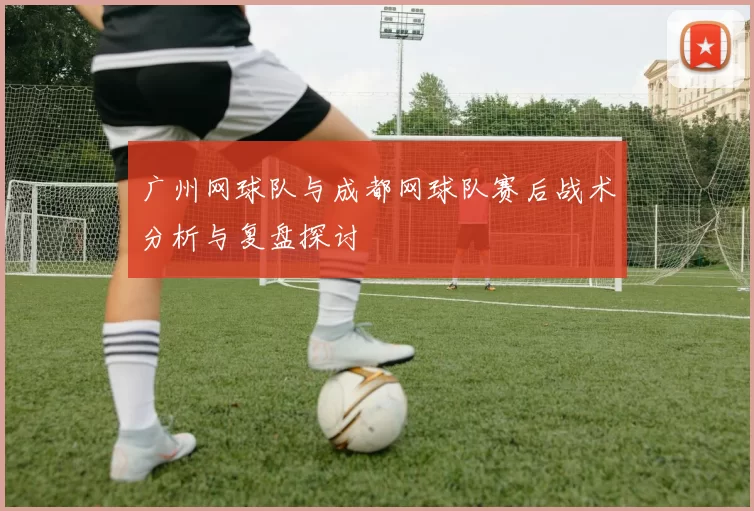 广州网球队与成都网球队赛后战术分析与复盘探讨