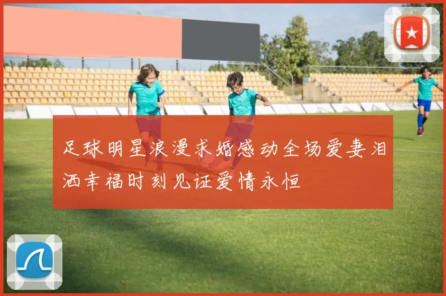 足球明星浪漫求婚感动全场爱妻泪洒幸福时刻见证爱情永恒