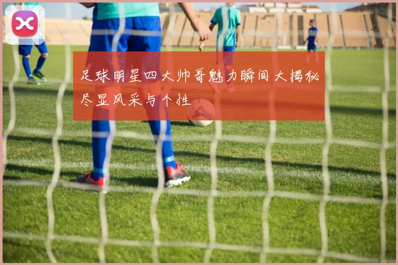 足球明星四大帅哥魅力瞬间大揭秘尽显风采与个性