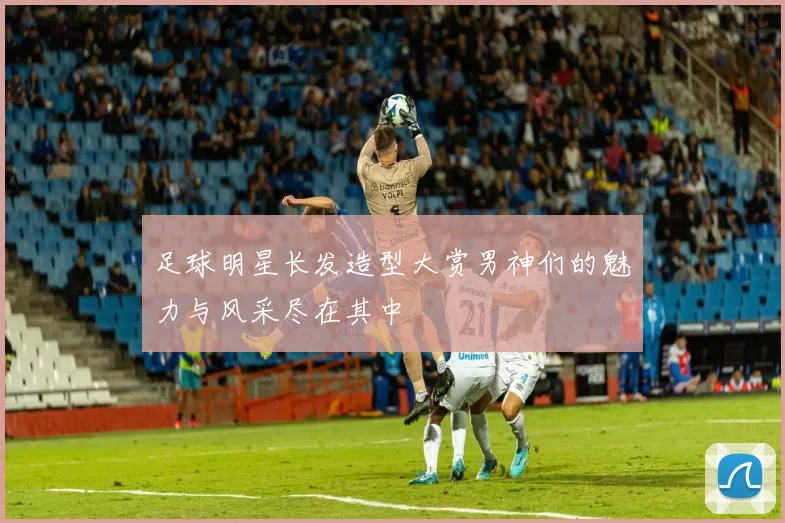 足球明星长发造型大赏男神们的魅力与风采尽在其中