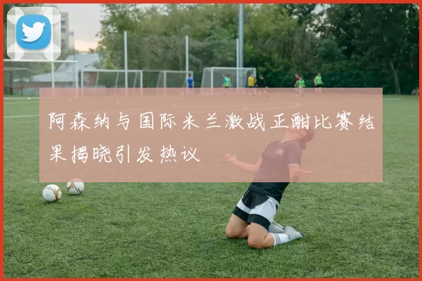 阿森纳与国际米兰激战正酣比赛结果揭晓引发热议