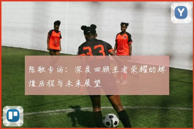 陈敏专访：深度回顾王者荣耀的辉煌历程与未来展望