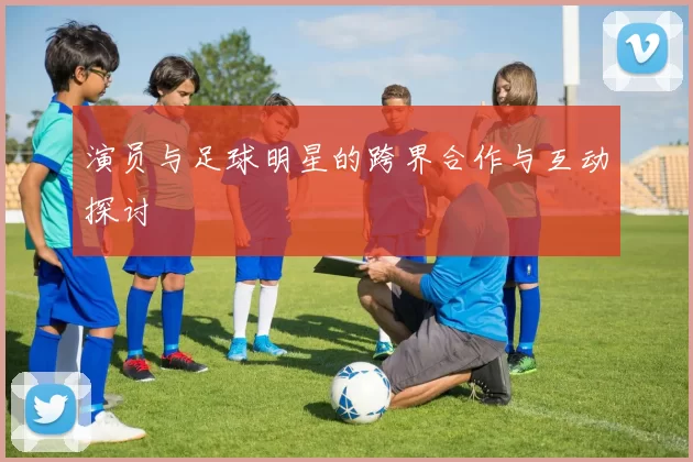 演员与足球明星的跨界合作与互动探讨