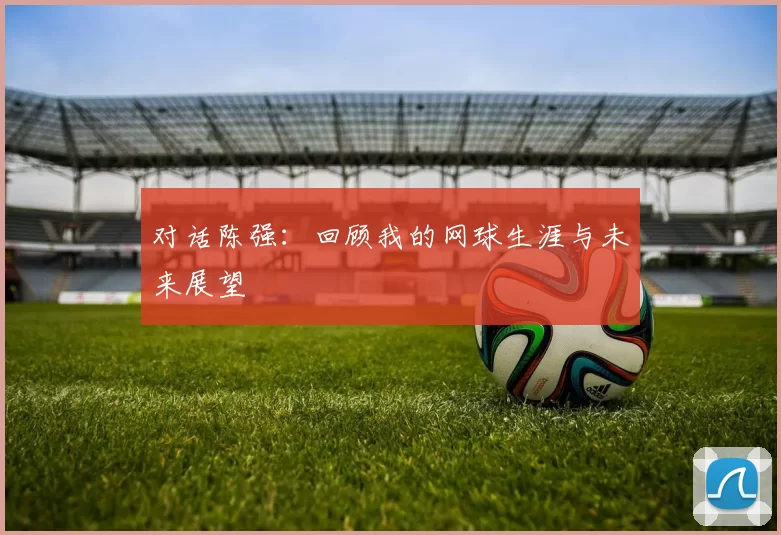 对话陈强：回顾我的网球生涯与未来展望