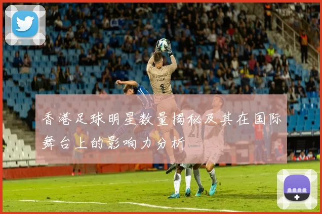 香港足球明星数量揭秘及其在国际舞台上的影响力分析