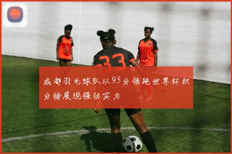 成都羽毛球队以95分领跑世界杯积分榜展现强劲实力