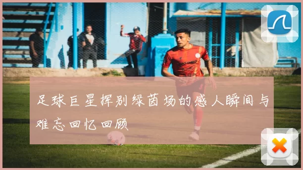 足球巨星挥别绿茵场的感人瞬间与难忘回忆回顾