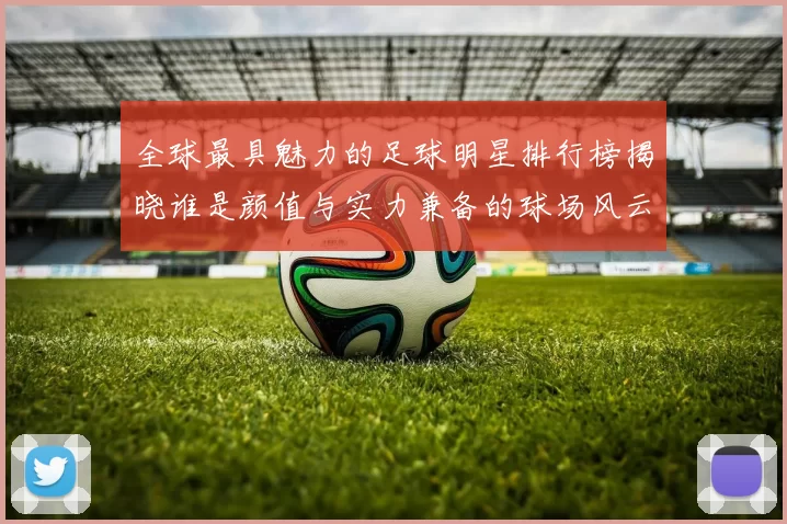 全球最具魅力的足球明星排行榜揭晓谁是颜值与实力兼备的球场风云人物