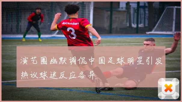 演艺圈幽默调侃中国足球明星引发热议球迷反应各异