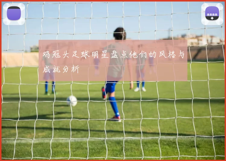 鸡冠头足球明星盘点他们的风格与成就分析