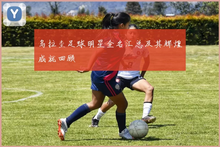 乌拉圭足球明星全名汇总及其辉煌成就回顾
