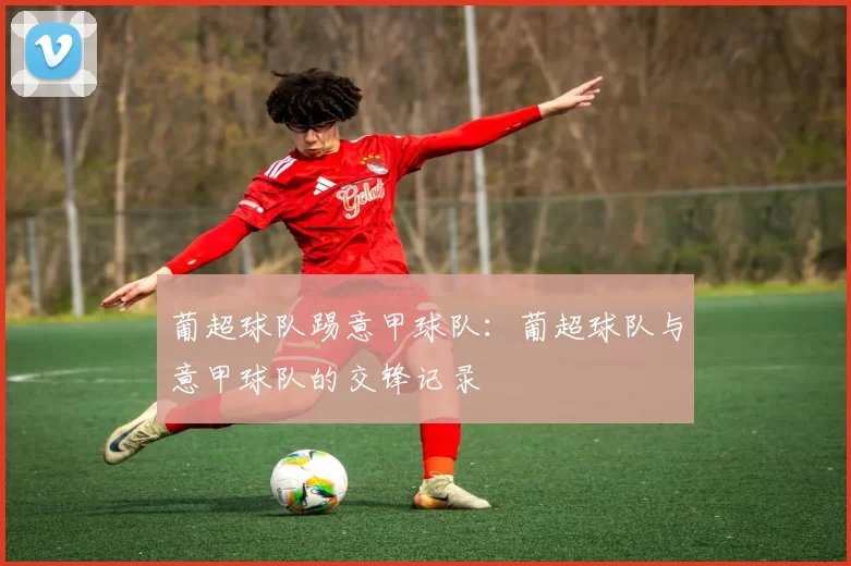 葡超球队踢意甲球队：葡超球队与意甲球队的交锋记录