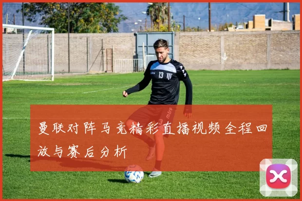 曼联对阵马竞精彩直播视频全程回放与赛后分析