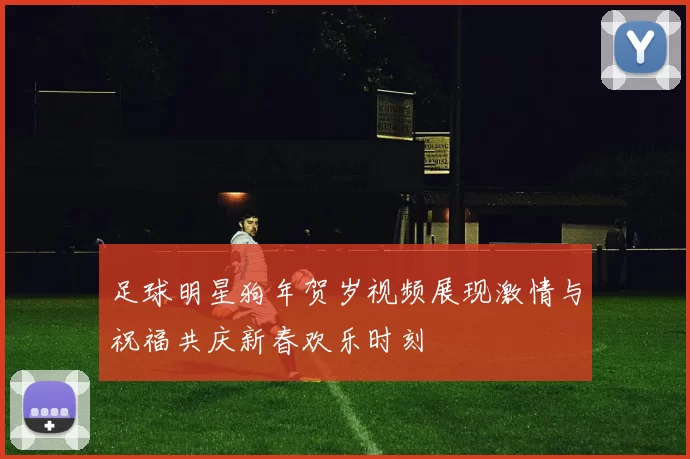 足球明星狗年贺岁视频展现激情与祝福共庆新春欢乐时刻