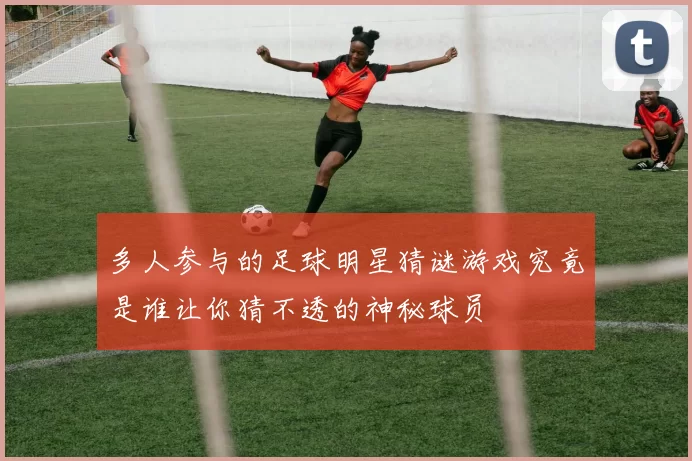 多人参与的足球明星猜谜游戏究竟是谁让你猜不透的神秘球员