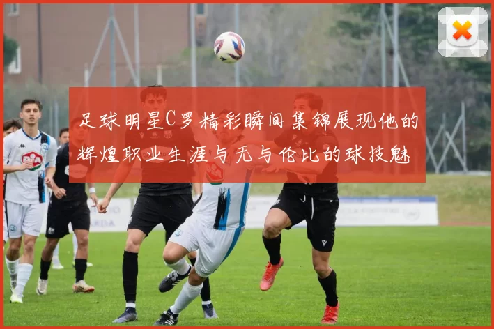足球明星C罗精彩瞬间集锦展现他的辉煌职业生涯与无与伦比的球技魅力