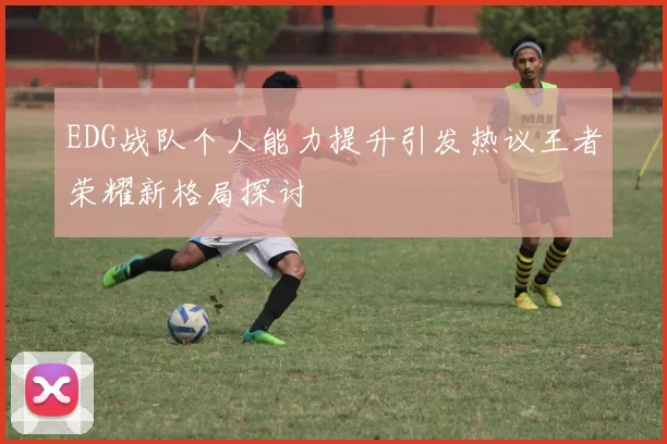 EDG战队个人能力提升引发热议王者荣耀新格局探讨