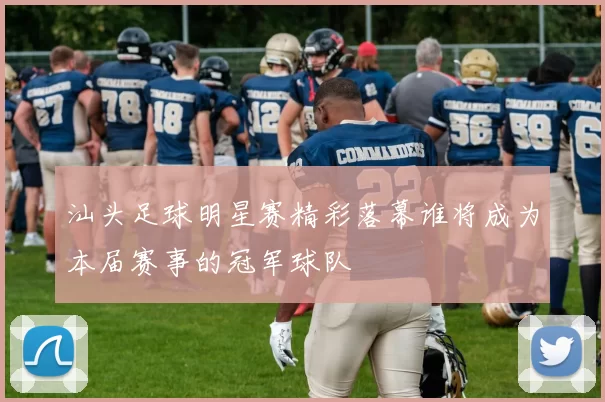 汕头足球明星赛精彩落幕谁将成为本届赛事的冠军球队