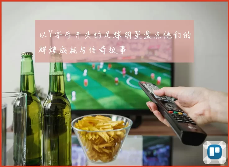 以Y字母开头的足球明星盘点他们的辉煌成就与传奇故事
