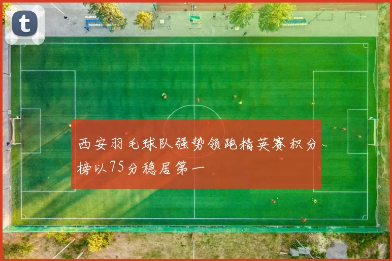 西安羽毛球队强势领跑精英赛积分榜以75分稳居第一