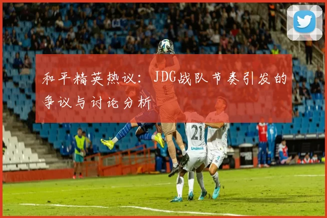 和平精英热议：JDG战队节奏引发的争议与讨论分析
