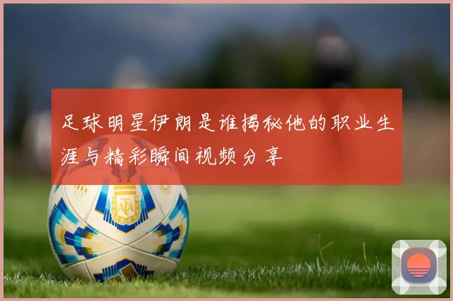 足球明星伊朗是谁揭秘他的职业生涯与精彩瞬间视频分享