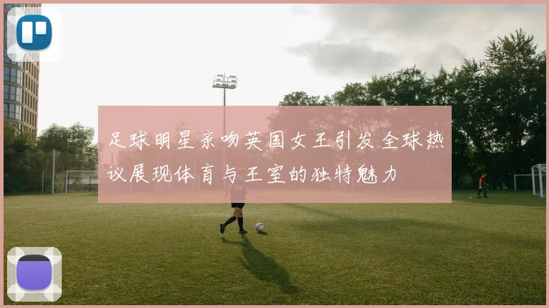 足球明星亲吻英国女王引发全球热议展现体育与王室的独特魅力