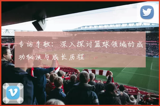 专访李敏：深入探讨篮球领域的成功秘诀与成长历程