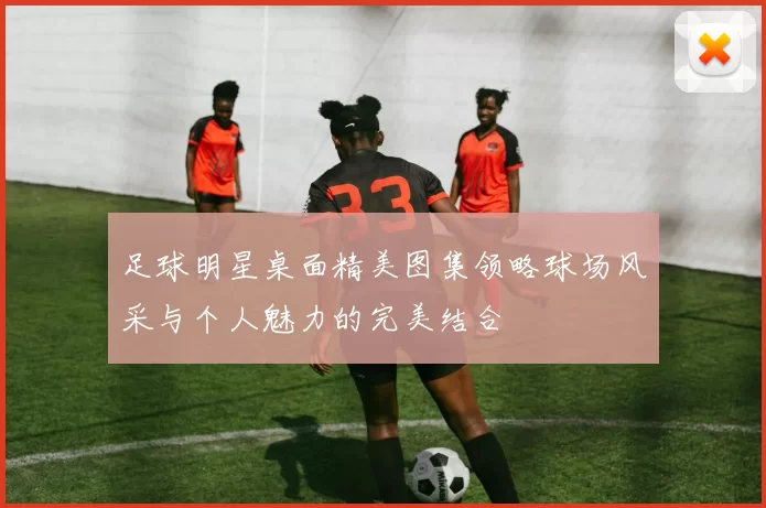 足球明星桌面精美图集领略球场风采与个人魅力的完美结合